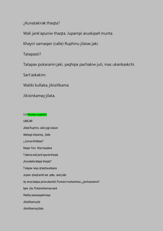 ¿Kunatakirak thaqta?
Wali jank’apuniw thaqta. Jupampi aruskipañ munta
Khayiri sarnaqan (calle) Ruphinu jilatax jaki.
Tatapasti?
Tatapax pukaranin jaki, yaqhipa pachakiw juti, inas ukankaskchi.
Sart’askakim.
Waliki kullaka, jikisiñkama
Jikisinkamay jilata.
3.4 Masisarsuyañäni
UBICAR
JilataRuphinu aski jayp’ukipan
Askijayp’ukipanay, jilata
¿Jumaxkhititasa?
Nayax Yuni Machaqatwa
Tatamawalijank’apuniwthaqta
¡Kunatakistatajar thaqta?
Tatajaw kayu qhaqhsusitayna
Jupaw qhaqhantirisat yatta, ukat jutta
Ay ampitatajax janiwakankiti,Puraranimarkankiwa,¿janitsarasma?
Iyaw jila, Pukarankamawsarä
Walikiysarawayakimaya
Jikisiñkamajila
Jikisiñkamayjilata.
 