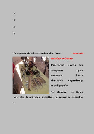 A
B
A
B
Kunayman ch’ankha sunchunakat lurata artesanía
metalica enlanado
K’sachachat sunchu txa
kunayman uywa
la’unakaw lurata
ukarurakiw ch¡ankhamp
muyukipayaña,
Del alambre se fbrica
todo clae de animales silvestfres del mismo se enbuelbe
c
 