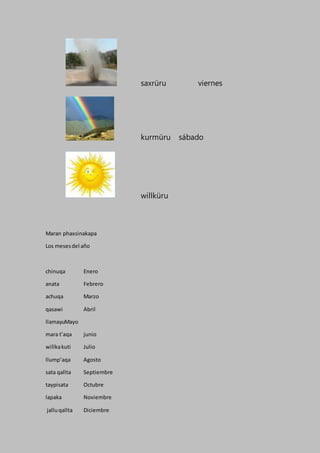 saxrüru viernes
kurmüru sábado
willküru
Maran phaxsinakapa
Los mesesdel año
chinuqa Enero
anata Febrero
achuqa Marzo
qasawi Abril
llamayuMayo
mara t’aqa junio
willkakuti Julio
llump’aqa Agosto
sata qallta Septiembre
taypisata Octubre
lapaka Noviembre
jalluqallta Diciembre
 