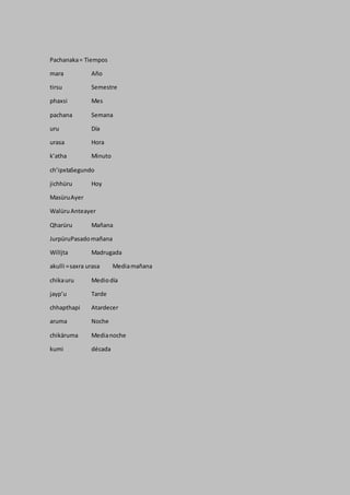Pachanaka= Tiempos
mara Año
tirsu Semestre
phaxsi Mes
pachana Semana
uru Día
urasa Hora
k’atha Minuto
ch’ipxtaSegundo
jichhüru Hoy
MasüruAyer
WalüruAnteayer
Qharüru Mañana
JurpüruPasadomañana
Willjta Madrugada
akulli =saxra urasa Mediamañana
chikauru Mediodía
jayp’u Tarde
chhapthapi Atardecer
aruma Noche
chikäruma Medianoche
kumi década
 
