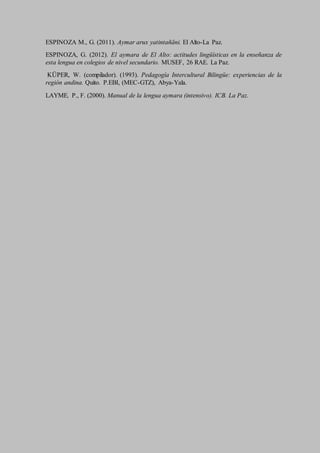 ESPINOZA M., G. (2011). Aymar arux yatintañäni. El Alto-La Paz.
ESPINOZA, G. (2012). El aymara de El Alto: actitudes lingüísticas en la enseñanza de
esta lengua en colegios de nivel secundario. MUSEF, 26 RAE. La Paz.
KÜPER, W. (compilador). (1993). Pedagogía Intercultural Bilingüe: experiencias de la
región andina. Quito. P.EBI, (MEC-GTZ), Abya-Yala.
LAYME, P., F. (2000). Manual de la lengua aymara (intensivo). ICB. La Paz.
 