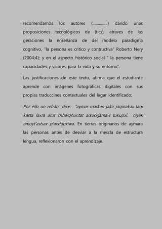 recomendarnos los autores (…………..) dando unas
proposiciones tecnológicos de (tics), atraves de las
geraciones la enseñanza de del modelo paradigma
cognitivo, “la persona es critico y contructiva” Roberto Nery
(2004:4); y en el aspecto histórico social “ la persona tiene
capacidades y valores para la vida y su entorno”.
Las justificaciones de este texto, afirma que el estudiante
aprende con imágenes fotográficas digitales con sus
propias traduccines contextuales del lugar identificado;
Por ello un refrán dice: “aymar markan jakir jaqinakax taqi
kasta laxra arut chharqhuntat arsusirjamaw tukupxi, niyak
amuyt’asisax p’arxtapxiwa. En tierras originarios de aymara
las personas antes de desviar a la mescla de estructura
lengua, reflexionaron con el aprendizaje.
 