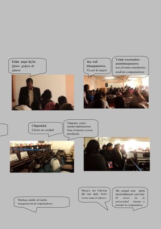 Khitis anqat liq’ini
Quien golpea de
afuera
aafuera
Yatiqir-waynanakax
atamirinixapxatawa
Los-jóvenes-estudiantes
tendrán computadoras
Jisa wali
khusapuniniwa
Va ser lo mejor
Chiqarakisä
Cierto en verdad
Uñjapxam yatiyir
atamirix-lliphitataniwa
Vean el internet ya esta
prendiendo
Machaq atamiri utt’ayäwi.
Inauguración de computadoras
Jilïr yatiqañ utan irpirix
internetlaktayañ yant’aski.
El rector de la
universidad intenta a
pernder la computadora.
Musq’a um Umt’asin
jilïr tata irpiri. Señor
rector toma el refresco
 