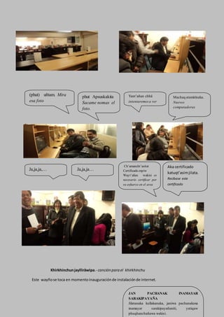 Khirkhinchunjaylliräwipa.- canción para el khirkhinchu
Este wayñose toca en momentoinauguraciónde instalaciónde internet.
(phut) uñtam. Mira
esa foto
phut Apsuskakita
Sacame nomas el
foto.
Yant’añan chhä
intentaremos a ver
Machaq atamirinaka.
Nuevos
computadoras
Ja,ja,ja,… Ja,ja,ja…
Aka certificado
katuqt’asimjilata.
Recibase este
certificado
Ch’amancht’asitat
Certificado.mpiw
Wayt’añax wakisi es
necesario certificar por
su esfuerzo en el area
JAN PACHANAK INAMAYAR
SARAKIPAYAÑA
Jilatanaka kullakanaka, janiwa pachanakaxa
inamayar sarakipayañaniti, yatiqaw
phuqhanchañawa wakisi.
 