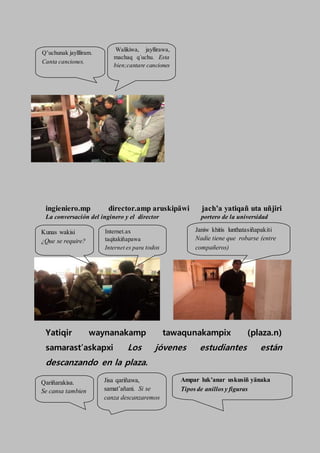 ingieniero.mp director.amp aruskipäwi jach’a yatiqañ uta uñjiri
La conversación del inginero y el director portero de la universidad
Yatiqir waynanakamp tawaqunakampix (plaza.n)
samarast’askapxi Los jóvenes estudiantes están
descanzando en la plaza.
Q’uchunak jayllliram.
Canta canciones.
Walikiwa, jayllirawa,
machaq q´uchu. Esta
bien;cantare canciones
Kunas wakisi
¿Que se require?
Internet.ax
taqitakiñapawa
Internet es para todos
Janiw khitis lunthatasiñapakiti
Nadie tiene que robarse (entre
compañeros)
Qariñarakisa.
Se cansa tambien
Jisa qariñawa,
samat’añani. Si se
canza descanzaremos
Ampar luk’anar uskusiñ yänaka
Tipos de anillos y figuras
 