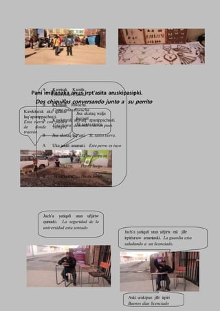 Pani imillanaka anus irpt’asita aruskipasipki.
Dos chiquillas conversando junto a su perrito
A Kamisak Kamila.
Como estas Camila
B Kamisak Riwucha.
Como estas Riwucha
A Kawkitarak aka laq’ apanippachasti.
Esta tierra dedonde traerán pues
B Jisa akataq laq’asti. Si, tanto tierra.
A Uka anust anumati. Este perro es tuyo
B Jisa anuxawa. Si, mi perro es.
A jikisiñkama. Hasta luego
B Jikisiñkama. Hasta luego
Jach’a yatiqañ utan uñjiriw
qunuski. La seguridad de la
universidad esta sentado
Jach’a yatiqañ utan uñjirix mä jilïr
irpiriuruw arumtaski. La guardia esta
saludando a un licenciado.
Aski urukipan jilïr irpiri
Buenos días licenciado
Kawkitarak aka qalarar
laq’apanippachasti.
Esta tierra con piedra
de donde siempre
traerán.
Jisa akataq walja
laq’astï .
Si, tanta tierra.
 