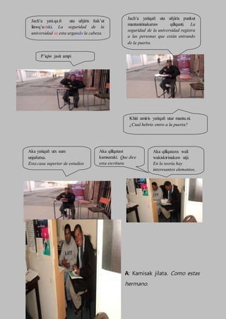 A: Kamisak jilata. Como estas
hermano.
Jach’a yati.qa.ñ uta uñjirix ñak’ut
llawq’asiski. La seguridad de la
universidad se esta urgando la cabeza.
Aka yatiqañ utx sum
unjañatxa.
Esta casa superior de estudios
debo ver bien
Jach’a yatiqañ uta uñjirix punkut
mantanirinakaruw qillqanti. La
seguridad de la universidad registra
a las personas que están entrando
de la puerta.
Khiti umiris yatiqañ utar manta.ni.
¿Cual hebrio entro a la puerta?
P’iqiw jasit ampi
Aka qillqatast
kamsaraki. Que dice
esta escritura
Aka qillqatanx wali
wakiskirinakaw utji.
En la teoría hay
interesantes elementos.
 