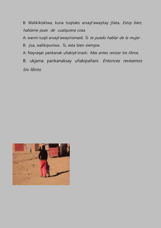 B: Walikikisktwa, kuna tuqitaks arxayt’awayitay jilata. Estoy bien,
hablame pues de cualquiera cosa.
A: warmi tuqit arxayt’awayirismastï. Si te puedo hablar de la mujer .
B: jisa, walikipuniwa. Si, esta bien siempre.
A: Nayraqat pankanak uñakipt’snasti. Mas antes revizar los libros.
B: ukjama pankanaksay uñakipañani. Entonces revisemos
los libros.
 