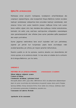 QALLTA INTRODUCCION
Markasaxa armar arsusirin markapawa, kunalaykutix achachilanakasax aka
uraqinpun utjasipxiritayna, ukax kunapachati khaysa Babilonia markan arunakax
taqituqir saratatawayi ukatpachwa laxra arsunakax taqituqir saratatawäyi, ukat
uksaruw kimsa tunk suxtan kawkintix jiwasan mallkusax kimsa tunk suxtan
laxrax walikiw utjpan sistu taqi ukanakax aksa qullasuyu markan ananukutanxa,
kamisatix mä awkix uraq waxt’asax waxt’apuniwa wiñayatakiw wawanakapas
ukan qamantasipxatraki ukar uñtataw jiwas aymar jaqinakax qallta jaqaqitpach
aka uraqin yuririrakiwa.
Aymar jaqjamax wakisirakiwa laxra arsuñ tuqinakat wali sum yatintañasa,
ukjamat jan jank’ak kun lurirjamasas yaqha laxrat arurinakapis mäki
aruskipt’apxaraksa, jan uñisisa, jan maysar aynachar lukhumukusa.
Nuestro pueblo es de los aymaras, nuestros abuelos son desendientes del
mismo aymara, es la existencia desde lo mas antes en edades de la confusión
de la lengua Bablonico, por los tanto,
UNIDAD II
HISTORIA DE LA LENGUA AYMARA AYMARANAKAN UTJASÏWIPA
Idioma indígena originario aymara
Contacto de idioma
Colonización del idioma y préstamo lexical
Marcapaillu jilatasti (2007), jupax (Albo, 1988 Bertonio 1612) uka qillaqrinakan qillqatanakapan
akjam siw aymar arsusirinakax aka markanakanw arsupxaraki: Lupaqa, qhana, qanch, Pacajaqi,
Qaranqa, Qhillaka, Charqa, Q’araq’ara Chicha, Chuwi, Qulla, Sura, Umasuyu, Qullawayu ukjam
sat markanakanx aymaranakax ch’qitatatänwa sasarakiw arsu
Consonantes de Ludovico Bertonio
Aprobación de los consonante
 