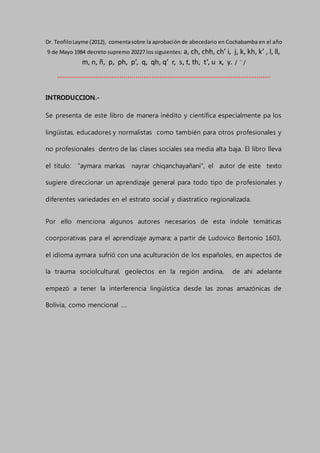 Dr. TeofiloLayme (2012), comentasobre la aprobación de abecedario en Cochabamba en el año
9 de Mayo 1984 decreto supremo 20227 los siguientes: a, ch, chh, ch’ i, j, k, kh, k’ , l, ll,
m, n, ñ, p, ph, p’, q, qh, q’ r, s, t, th, t’, u x, y. / ¨ /
´´´´´´´´´´´´´´´´´´´´´´´´´´´´´´´´´´´´´´´´´´´´´´´´´´´´´´´´´´´´´´´´´´´´´´´´´´´´´´´´´´´´´´´´´´´´´´´´´´´´´´´´´´
INTRODUCCION.-
Se presenta de este libro de manera inédito y científica especialmente pa los
lingüistas, educadores y normalistas como también para otros profesionales y
no profesionales dentro de las clases sociales sea media alta baja. El libro lleva
el titulo: “aymara markas nayrar chiqanchayañani”, el autor de este texto
sugiere direccionar un aprendizaje general para todo tipo de profesionales y
diferentes variedades en el estrato social y diastratico regionalizada.
Por ello menciona algunos autores necesarios de esta índole temáticas
coorporativas para el aprendizaje aymara; a partir de Ludovico Bertonio 1603,
el idioma aymara sufrió con una aculturación de los españoles, en aspectos de
la trauma sociolcultural, geolectos en la región andina, de ahí adelante
empezó a tener la interferencia lingüística desde las zonas amazónicas de
Bolivia, como mencional ….
 