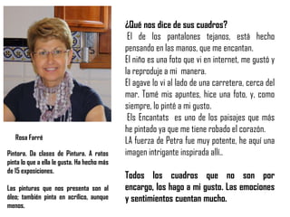 ¿Qué nos dice de sus cuadros?
El de los pantalones tejanos, está hecho
pensando en las manos, que me encantan.
El niño es una foto que vi en internet, me gustó y
la reproduje a mi manera.
El agave lo vi al lado de una carretera, cerca del
mar. Tomé mis apuntes, hice una foto, y, como
siempre, lo pinté a mi gusto.
Els Encantats es uno de los paisajes que más
he pintado ya que me tiene robado el corazón.
LA fuerza de Petra fue muy potente, he aquí una
imagen intrigante inspirada allí..
Todos los cuadros que no son por
encargo, los hago a mi gusto. Las emociones
y sentimientos cuentan mucho.
Pintora. Da clases de Pintura. A ratos
pinta lo que a ella le gusta. Ha hecho más
de 15 exposiciones.
Las pinturas que nos presenta son al
óleo; también pinta en acrílico, aunque
menos.
Rosa Farré
 