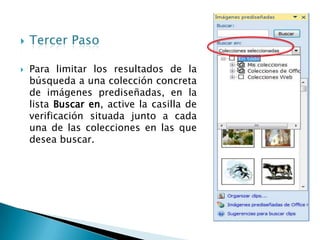    Tercer Paso

   Para limitar los resultados de la
    búsqueda a una colección concreta
    de imágenes prediseñadas, en la
    lista Buscar en, active la casilla de
    verificación situada junto a cada
    una de las colecciones en las que
    desea buscar.
 