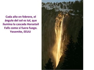 Cada año en febrero, el 
ángulo del sol es tal, que 
ilumina la cascada Horsetail 
Falls como si fuera fuego. 
Yosemite, EEUU 
 