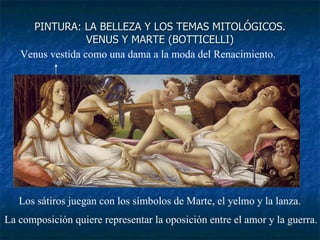 PINTURA: LA BELLEZA Y LOS TEMAS MITOLÓGICOS. VENUS Y MARTE (BOTTICELLI) Venus vestida como una dama a la moda del Renacimiento. Los sátiros juegan con los símbolos de Marte, el yelmo y la lanza. La composición quiere representar la oposición entre el amor y la guerra. 