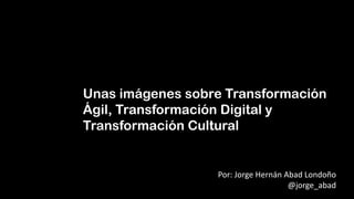 Unas imágenes sobre Transformación
Ágil, Transformación Digital y
Transformación Cultural
Por: Jorge Hernán Abad Londoño
@jorge_abad
 