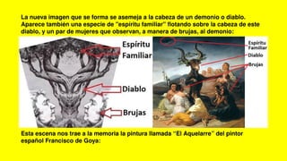 La nueva imagen que se forma se asemeja a la cabeza de un demonio o diablo.
Aparece también una especie de "espíritu familiar" flotando sobre la cabeza de este
diablo, y un par de mujeres que observan, a manera de brujas, al demonio:
Esta escena nos trae a la memoria la pintura llamada “El Aquelarre” del pintor
español Francisco de Goya:
 