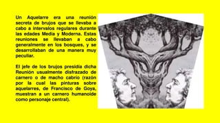 Un Aquelarre era una reunión
secreta de brujos que se llevaba a
cabo a intervalos regulares durante
las edades Media y Moderna. Estas
reuniones se llevaban a cabo
generalmente en los bosques, y se
desarrollaban de una manera muy
peculiar.
El jefe de los brujos presidía dicha
Reunión usualmente disfrazado de
carnero o de macho cabrío (razón
por la cual las pinturas sobre
aquelarres, de Francisco de Goya,
muestran a un carnero humanoide
como personaje central).
 