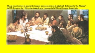 Ahora examinemos la siguiente imagen se encuentra en la página 9 de la revista “La Atalaya”
del 15 de marzo de 1996. esta pieza de arte representa la Última Cena de Jesucristo:
 