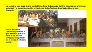 Al comparar esta pieza de arte con la Última Cena de Leonardo Da Vinci notamos que el enfoque
principal, y la mayor iluminación, en la pintura de los Testigos de Jehová está en el lado
izquierdo.
Allí se encuentra
Jesucristo partiendo el
pan. Mientras que en la
obra de Da Vinci el
enfoque principal está
en el centro donde está
Jesús:
 