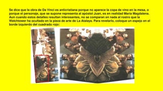 Se dice que la obra de Da Vinci es anticristiana porque no aparece la copa de vino en la mesa, o
porque el personaje, que se supone representa al apóstol Juan, es en realidad María Magdalena.
Aun cuando estos detalles resultan interesantes, no se comparan en nada al rostro que la
Watchtower ha ocultado en la pieza de arte de La Atalaya. Para revelarlo, coloque un espejo en el
borde izquierdo del cuadrado rojo:
 