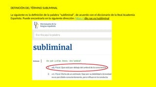 DEFINICIÓN DEL TÉRMINO SUBLIMINAL
La siguiente es la definición de la palabra "subliminal", de acuerdo con el diccionario de la Real Academia
Española. Puede encontrarla en la siguiente dirección: https://dle.rae.es/subliminal
 