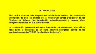 INTRODUCCIÓN
Uno de los rumores más longevos del cristianismo moderno lo constituye la
afirmación de que los artistas de la Watchtower (brazo publicador de los
Testigos de Jehová) han introducido subrepticiamente, y durante años,
imágenes satánicas en sus publicaciones.
A continuación presentaré evidencia irrefutable que demostrara, más allá de
toda duda, la existencia de un culto satánico encriptado dentro de las
publicaciones de la JW.ORG (los Testigos de Jehová).
 