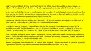 La primera definición del término "subliminal", que brinda la Real Academia española, es que se trata de un
adjetivo relacionado con la psicología, y que describe algo que está por debajo del umbral de la conciencia.
Una imagen subliminal, por tanto, es aquella que se halla por debajo de los límites de la percepción; del umbral de
la conciencia. Esto significa que, aunque la imagen esté delante de nuestros ojos, no la podemos percibir, pues ha
sido diseñada para pasar por debajo del umbral de la consciencia.
Este tipo de imágenes puede tener diferentes propósitos. Por ejemplo, influir en la conducta de un individuo. La
segunda definición de la RAE se refiere a ese tipo de imágenes subliminales.
No obstante, algunas personas u organizaciones pueden crear imágenes o mensajes subliminales con otra
intención. Leonardo Da Vinci, por ejemplo, escribía al revés en ocasiones sin ninguna intención de influir en la
conducta de nadie. La escritura especular era para él una especie de truco para esconder parte de sus ideas.
En el caso de los Testigos de Jehová estamos hablando de un culto satánico encriptado. Las imágenes subliminales
que usa la Watchtower cumplen el papel de vigilantes ("watchers" en inglés), y tienen como objetivo representar,
de manera encubierta, la omnipresencia de Satanás.
Además de representar la omnipresencia de Satanás, estas imágenes también constituyen una señal de propiedad
o pertenencia (similar a lo que hacen los lobos cuando demarcan su territorio con su orín).
 