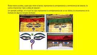 Estos rostros ocultos, cuyos ojos miran al lector, representan la omnipresencia u omnisciencia de Satanás. Es
como si fueran los “ojos y oídos de Satanás”.
Un ejemplo análogo, en el que los ojos representan la omnipresencia de un ser divino, lo encontramos en la
fachada de algunos templos de Buda:
 
