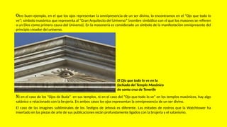 Otro buen ejemplo, en el que los ojos representan la omnipresencia de un ser divino, lo encontramos en el “Ojo que todo lo
ve”; símbolo masónico que representa al “Gran Arquitecto del Universo” (nombre simbólico con el que los masones se refieren
a un Dios como primera causa del Universo). En la masonería es considerado un símbolo de la manifestación omnipresente del
principio creador del universo.
El Ojo que todo lo ve en la
fachada del Templo Masónico
de santa cruz de Tenerife
Ni en el caso de los “Ojos de Buda” en sus templos, ni en el caso del “Ojo que todo lo ve” en los templos masónicos, hay algo
satánico o relacionado con la brujería. En ambos casos los ojos representan la omnipresencia de un ser divino.
El caso de las imagines subliminales de los Testigos de Jehová es diferente. Las mitades de rostros que la Watchtower ha
insertado en las piezas de arte de sus publicaciones están profundamente ligados con la brujería y el satanismo.
 