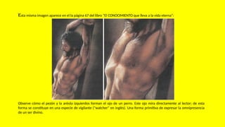 Esta misma imagen aparece en el la página 67 del libro “El CONOCIMIENTO que lleva a la vida eterna”:
Observe cómo el pezón y la aréola izquierdos forman el ojo de un perro. Este ojo mira directamente al lector; de esta
forma se constituye en una especie de vigilante ("watcher" en inglés). Una forma primitiva de expresar la omnipresencia
de un ser divino.
 