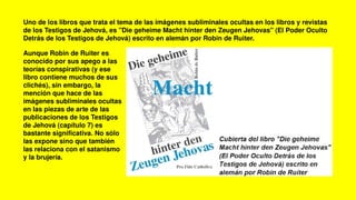 Aunque Robin de Ruiter es
conocido por sus apego a las
teorías conspirativas (y ese
libro contiene muchos de sus
clichés), sin embargo, la
mención que hace de las
imágenes subliminales ocultas
en las piezas de arte de las
publicaciones de los Testigos
de Jehová (capítulo 7) es
bastante significativa. No sólo
las expone sino que también
las relaciona con el satanismo
y la brujería.
Uno de los libros que trata el tema de las imágenes subliminales ocultas en los libros y revistas
de los Testigos de Jehová, es "Die geheime Macht hinter den Zeugen Jehovas" (El Poder Oculto
Detrás de los Testigos de Jehová) escrito en alemán por Robin de Ruiter.
 