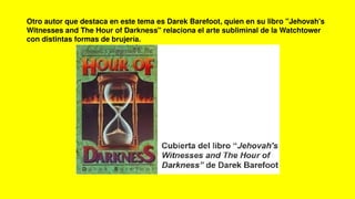 Otro autor que destaca en este tema es Darek Barefoot, quien en su libro "Jehovah's
Witnesses and The Hour of Darkness" relaciona el arte subliminal de la Watchtower
con distintas formas de brujería.
 