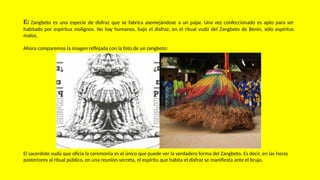 El Zangbeto es una especie de disfraz que se fabrica asemejándose a un pajar. Una vez confeccionado es apto para ser
habitado por espíritus malignos. No hay humanos, bajo el disfraz, en el ritual vudú del Zangbeto de Benin, sólo espíritus
malos.
Ahora comparemos la imagen reflejada con la foto de un zangbeto:
El sacerdote vudú que oficia la ceremonia es el único que puede ver la verdadera forma del Zangbeto. Es decir, en las horas
posteriores al ritual público, en una reunión secreta, el espíritu que habita el disfraz se manifiesta ante el brujo.
 