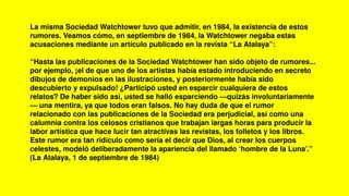 La misma Sociedad Watchtower tuvo que admitir, en 1984, la existencia de estos
rumores. Veamos cómo, en septiembre de 1984, la Watchtower negaba estas
acusaciones mediante un artículo publicado en la revista “La Atalaya”:
“Hasta las publicaciones de la Sociedad Watchtower han sido objeto de rumores...
por ejemplo, ¡el de que uno de los artistas había estado introduciendo en secreto
dibujos de demonios en las ilustraciones, y posteriormente había sido
descubierto y expulsado! ¿Participó usted en esparcir cualquiera de estos
relatos? De haber sido así, usted se halló esparciendo —quizás involuntariamente
— una mentira, ya que todos eran falsos. No hay duda de que el rumor
relacionado con las publicaciones de la Sociedad era perjudicial, así como una
calumnia contra los celosos cristianos que trabajan largas horas para producir la
labor artística que hace lucir tan atractivas las revistas, los folletos y los libros.
Este rumor era tan ridículo como sería el decir que Dios, al crear los cuerpos
celestes, modeló deliberadamente la apariencia del llamado ‘hombre de la Luna’.”
(La Atalaya, 1 de septiembre de 1984)
 