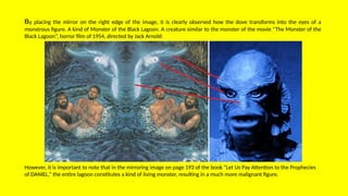 By placing the mirror on the right edge of the image, it is clearly observed how the dove transforms into the eyes of a
monstrous figure. A kind of Monster of the Black Lagoon. A creature similar to the monster of the movie “The Monster of the
Black Lagoon”, horror film of 1954, directed by Jack Arnold:
However, it is important to note that in the mirroring image on page 193 of the book “Let Us Pay Attention to the Prophecies
of DANIEL,” the entire lagoon constitutes a kind of living monster, resulting in a much more malignant figure.
 