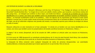 LOS TESTIGOS DE JEHOVÁ Y LA HORA DE LA OSCURIDAD
En la contraportada de su libro "Jehovah's Witnesses and the Hour Of Darkness" (“Los Testigos de Jehová y la Hora de la
Oscuridad”) Darek Barefoot dice: "La imagen de un rostro con cabello y barba sueltos, que recuerda a una famosa estatua del
dios griego Zeus... un triángulo que contiene un disco negro, una media luna blanca... el retrato de un hombre con una marca
identificativa en su cuerpo, una marca que también usaron los perpetradores de brutales sacrificios humanos en Matamoros,
México... un mensaje escalofriante oculto en las palabras,... Estos son algunos de los argumentos que llevaron al autor Darek
Barefoot a concluir que lo oculto estaba siendo promovido secretamente dentro de la Sociedad de Biblias y Tratados de la Torre
del Vigía, una de las editoriales religiosas más grandes del mundo y la autoridad suprema para millones de testigos de Jehová
en todo el mundo.”
Desearía enfocarme en este momento en la frase subrayada: “el retrato de un hombre con una marca identificativa en su
cuerpo, una marca que también usaron los perpetradores de brutales sacrificios humanos en Matamoros, México...”
La página 7 de la revista ¡Despertad!, del 22 de octubre de 1989, contiene un artículo sobre una masacre en Matamoros,
México.
El 13 de marzo de 1988 desapareció un estudiante estadounidense de 21 años de edad llamado Mark Kilroy. Este estudiante
fue secuestrado y asesinado como parte de un ritual de sacrificios humanos en Matamoros, México.
La búsqueda de Kilroy comenzó como cualquier búsqueda de rutina de personas desaparecidas. Las autoridades
estadounidenses y mexicanas pensaban que el joven aparecería en un par de días. Pero no fue así.
 