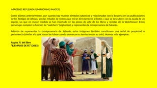 IMAGENES REFLEJADAS (MIRRORING IMAGES)
Como dijimos anteriormente, aun cuando hay muchos símbolos satánicos y relacionados con la brujería en las publicaciones
de los Testigos de Jehová, son las mitades de rostros que miran directamente al lector, y que se descubren con la ayuda de un
espejo, las que en mayor medida se han insertado en las piezas de arte de los libros y revistas de la Watchtower. Estos
personajes cumplen la función de "watchers" (vigilantes), y representan la omnipresencia de Satanás.
Además de representar la omnipresencia de Satanás, estas imágenes también constituyen una señal de propiedad o
pertenencia (similar a lo que hacen los lobos cuando demarcan su territorio con su orín). Veamos más ejemplos:
Página 71 del libro
“EJEMPLOS DE FE” (2013):
 