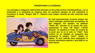 PRESENTANDO LA EVIDENCIA
Los mensajes e imágenes subliminales abundan en las producciones cinematográficas, y en la
publicidad y el marketing de nuestros días. Un excelente ejemplo de arte subliminal lo
constituye el anime "Dragon Ball Z". Observe esta imagen extraída de esta conocida serie
animada:
En esta aparentemente inocente imagen hay
varios mensajes subliminales encriptados de
tipo religioso. Por ejemplo, las palabras
"nataS rM", escritas en la puerta del auto,
representan la frase "Mr Satan" ("Señor
Satanás" en español) al revés. El nombre de
la joven que va en el auto es "Videl". Este
nombre es en realidad un anagrama que
representa la palabra "Devil" (diablo en
inglés). El auto además lleva estampado el
número seiscientos sesenta y seis (666) en su
parte lateral.
 
