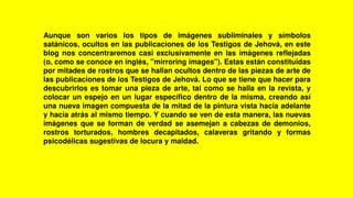 Aunque son varios los tipos de imágenes subliminales y símbolos
satánicos, ocultos en las publicaciones de los Testigos de Jehová, en este
blog nos concentraremos casi exclusivamente en las imágenes reflejadas
(o, como se conoce en inglés, "mirroring images"). Estas están constituidas
por mitades de rostros que se hallan ocultos dentro de las piezas de arte de
las publicaciones de los Testigos de Jehová. Lo que se tiene que hacer para
descubrirlos es tomar una pieza de arte, tal como se halla en la revista, y
colocar un espejo en un lugar específico dentro de la misma, creando así
una nueva imagen compuesta de la mitad de la pintura vista hacia adelante
y hacia atrás al mismo tiempo. Y cuando se ven de esta manera, las nuevas
imágenes que se forman de verdad se asemejan a cabezas de demonios,
rostros torturados, hombres decapitados, calaveras gritando y formas
psicodélicas sugestivas de locura y maldad.
 