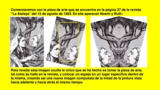 Comenzaremos con la pieza de arte que se encuentra en la página 27 de la revista
“La Atalaya” del 15 de agosto de 1993. En ella aparecen Noemí y Ruth:
Para revelar esta imagen oculta lo único que se ha hecho es tomar la pieza de arte,
tal como se halla en la revista, y colocar un espejo en un lugar específico dentro de
la misma, creando así una nueva imagen compuesta de la mitad de la pintura vista
hacia adelante y hacia atrás al mismo tiempo.
 