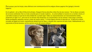 Esto porque, para los brujos, estos disfraces eran reminiscencias de los antiguos dioses paganos Pan (griego) y Ammón
(egipcio).
En el capítulo 1, de su libro El Dios de los Brujos, Margaret Murray describe al dios Pan de esta manera: “De los dioses cornudos
de la Grecia continental, Pan es el más conocido para el mundo moderno... Su universalidad se muestra en su nombre mismo, el
cual indica la época en que fue la única deidad de su propio lugar. Todas sus representaciones son necesariamente tardías,
posteriores al siglo V a.C.; pero aun en sus formas más tempranas sus características son las mismas: rostro largo y estrecho,
barba puntiaguda, pequeños cuernos y patas de macho cabrío.” Y al dios Egipcio Ammón lo describe así: “El jefe de los dioses
cornudos de Egipto era Amón, originalmente deidad local de Tebas, y después dios supremo de todo el país. Habitualmente se le
representa en forma humana, con los cuernos curvos del carnero tebano”.
 