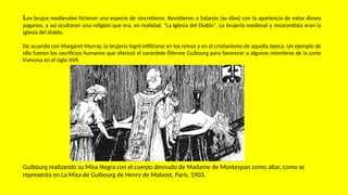 Los brujos medievales hicieron una especie de sincretismo. Revistieron a Satanás (su dios) con la apariencia de estos dioses
paganos, y así ocultaron una religión que era, en realidad, "La Iglesia del Diablo". La brujería medieval y renacentista eran la
iglesia del diablo.
De acuerdo con Margaret Murray, la brujería logró infiltrarse en los reinos y en el cristianismo de aquella época. Un ejemplo de
ello fueron los sacrificios humanos que efectuó el sacerdote Étienne Guibourg para favorecer a algunos miembros de la corte
francesa en el siglo XVII.
Guibourg realizando su Misa Negra con el cuerpo desnudo de Madame de Montespan como altar, como se
representa en La Misa de Guibourg de Henry de Malvost, París, 1903.
 
