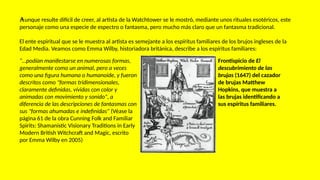 Aunque resulte difícil de creer, al artista de la Watchtower se le mostró, mediante unos rituales esotéricos, este
personaje como una especie de espectro o fantasma, pero mucho más claro que un fantasma tradicional.
El ente espiritual que se le muestra al artista es semejante a los espíritus familiares de los brujos ingleses de la
Edad Media. Veamos como Emma Wilby, historiadora británica, describe a los espíritus familiares:
“…podían manifestarse en numerosas formas,
generalmente como un animal, pero a veces
como una figura humana o humanoide, y fueron
descritos como "formas tridimensionales,
claramente definidas, vívidas con color y
animadas con movimiento y sonido", a
diferencia de las descripciones de fantasmas con
sus "formas ahumadas e indefinidas" (Véase la
página 61 de la obra Cunning Folk and Familiar
Spirits: Shamanistic Visionary Traditions in Early
Modern British Witchcraft and Magic, escrito
por Emma Wilby en 2005)
Frontispicio de El
descubrimiento de las
brujas (1647) del cazador
de brujas Matthew
Hopkins, que muestra a
las brujas identificando a
sus espíritus familiares.
 