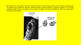 En la página 257, del capítulo 7, del libro "O Poder Oculto Por Trás Das Testemunhas de Jeová" (versión en portugués de
The Hidden Power Behind the Jehovah's Witnesses) Robin de Ruiter presenta el siguiente ejemplo de una imagen
subliminal simple, oculta en la página 7 de la revista "La Atalaya" del 15 de diciembre de 1992, que representa la
omnipresencia de Satanás:
 