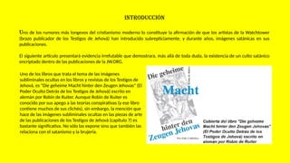 INTRODUCCIÓN
Uno de los rumores más longevos del cristianismo moderno lo constituye la afirmación de que los artistas de la Watchtower
(brazo publicador de los Testigos de Jehová) han introducido subrepticiamente, y durante años, imágenes satánicas en sus
publicaciones.
El siguiente artículo presentará evidencia irrefutable que demostrara, más allá de toda duda, la existencia de un culto satánico
encriptado dentro de las publicaciones de la JW.ORG.
Uno de los libros que trata el tema de las imágenes
subliminales ocultas en los libros y revistas de los Testigos de
Jehová, es "Die geheime Macht hinter den Zeugen Jehovas" (El
Poder Oculto Detrás de los Testigos de Jehová) escrito en
alemán por Robin de Ruiter. Aunque Robin de Ruiter es
conocido por sus apego a las teorías conspirativas (y ese libro
contiene muchos de sus clichés), sin embargo, la mención que
hace de las imágenes subliminales ocultas en las piezas de arte
de las publicaciones de los Testigos de Jehová (capítulo 7) es
bastante significativa. No sólo las expone sino que también las
relaciona con el satanismo y la brujería.
 