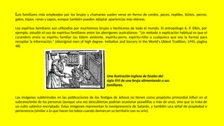 Los familiares más empleados por los brujos y chamanes suelen verse en forma de cerdos, peces, reptiles, búhos, perros,
gatos, topos, ranas y sapos; aunque también pueden adoptar apariencias más etéreas.
Los espíritus familiares son utilizados por muchísimos brujos y hechiceros de todo el mundo. El antropólogo A. P. Elkin, por
ejemplo, estudió el uso de espíritus familiares entre los aborígenes australianos: “Un método o explicación habitual es que el
curandero envía su espíritu familiar (su tótem asistente, espíritu-perro, espíritu-niño o cualquiera que sea la forma) para
recopilar la información.” (Aboriginal men of high degree. Initiation and Sorcery in the World's Oldest Tradition, 1945, página
48)
Las imágenes subliminales en las publicaciones de los Testigos de Jehová no tienen como propósito primordial influir en el
subconsciente de las personas (aunque una vez descubiertas podrían ocasionar pesadillas a más de uno), sino que se trata de
un culto satánico encriptado. Estas imágenes representan la omnipresencia de Satanás, y también una señal de propiedad o
pertenencia (similar a lo que hacen los lobos cuando demarcan su territorio con su orín).
Una ilustración inglesa de finales del
siglo XVI de una bruja alimentando a sus
familiares.
 