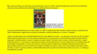 Otro autor que destaca en este tema es Darek Barefoot, quien en su libro "Jehovah's Witnesses and The Hour of Darkness"
relaciona el arte subliminal de la Watchtower con distintas formas de brujería.
La misma Sociedad Watchtower tuvo que admitir, en 1984, la existencia de estos rumores. Veamos cómo, en septiembre de
1984, la Watchtower negaba estas acusaciones mediante un artículo publicado en la revista “La Atalaya”:
“Hasta las publicaciones de la Sociedad Watchtower han sido objeto de rumores... por ejemplo, ¡el de que uno de los artistas
había estado introduciendo en secreto dibujos de demonios en las ilustraciones, y posteriormente había sido descubierto y
expulsado! ¿Participó usted en esparcir cualquiera de estos relatos? De haber sido así, usted se halló esparciendo —quizás
involuntariamente— una mentira, ya que todos eran falsos. No hay duda de que el rumor relacionado con las publicaciones de
la Sociedad era perjudicial, así como una calumnia contra los celosos cristianos que trabajan largas horas para producir la
labor artística que hace lucir tan atractivas las revistas, los folletos y los libros. Este rumor era tan ridículo como sería el decir
que Dios, al crear los cuerpos celestes, modeló deliberadamente la apariencia del llamado ‘hombre de la Luna’.” (La Atalaya, 1
de septiembre de 1984)
 