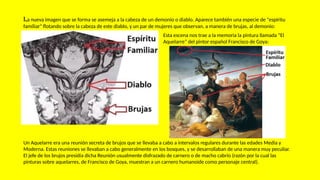 La nueva imagen que se forma se asemeja a la cabeza de un demonio o diablo. Aparece también una especie de "espíritu
familiar" flotando sobre la cabeza de este diablo, y un par de mujeres que observan, a manera de brujas, al demonio:
Esta escena nos trae a la memoria la pintura llamada “El
Aquelarre” del pintor español Francisco de Goya:
Un Aquelarre era una reunión secreta de brujos que se llevaba a cabo a intervalos regulares durante las edades Media y
Moderna. Estas reuniones se llevaban a cabo generalmente en los bosques, y se desarrollaban de una manera muy peculiar.
El jefe de los brujos presidía dicha Reunión usualmente disfrazado de carnero o de macho cabrío (razón por la cual las
pinturas sobre aquelarres, de Francisco de Goya, muestran a un carnero humanoide como personaje central).
 