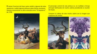 El pintor Francisco de Goya, quien asistió a algunos de estos
aquelarres, realizó algunas pinturas sobre dichas reuniones.
Veamos nuevamente su obra conocida como “El Aquelarre”
de 1798:
El personaje central de esta pintura es, en realidad, el brujo
principal (disfrazado de macho cabrío) presidiendo la reunión
de brujos.
Compare la cabeza de este macho cabrío con la imagen que
acabamos de revelar:
 