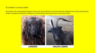 EL CARNERO Y EL MACHO CABRÍO
De acuerdo con la antropóloga Margaret Murray, dos de los disfraces más frecuentemente utilizados por el brujo principal para
dirigir los aquelarres (durante el medioevo y el renacimiento) eran los de carnero y de macho cabrío:
 